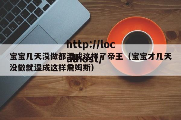 宝宝几天没做都湿成这样了帝王（宝宝才几天没做就湿成这样詹姆斯）